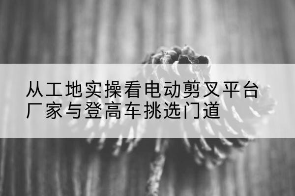 龙城电动剪叉升降平台厂家-从工地实操看电动剪叉平台厂家与登高车挑选门道