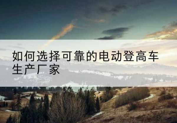 龙城电动登高车厂家-如何选择可靠的电动登高车生产厂家