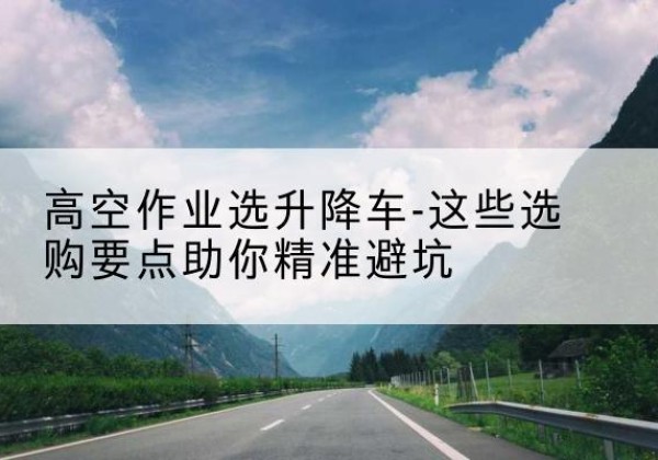 龙城升降车厂家-高空作业选升降车-这些选购要点助你*避坑
