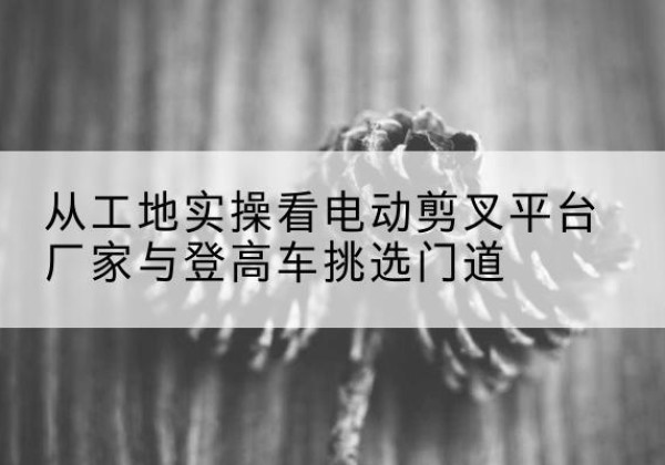 龙城电动剪叉升降平台厂家-从工地实操看电动剪叉平台厂家与登高车挑选门道